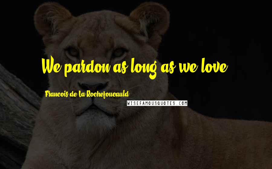 Francois De La Rochefoucauld Quotes: We pardon as long as we love.