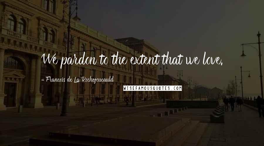 Francois De La Rochefoucauld Quotes: We pardon to the extent that we love.