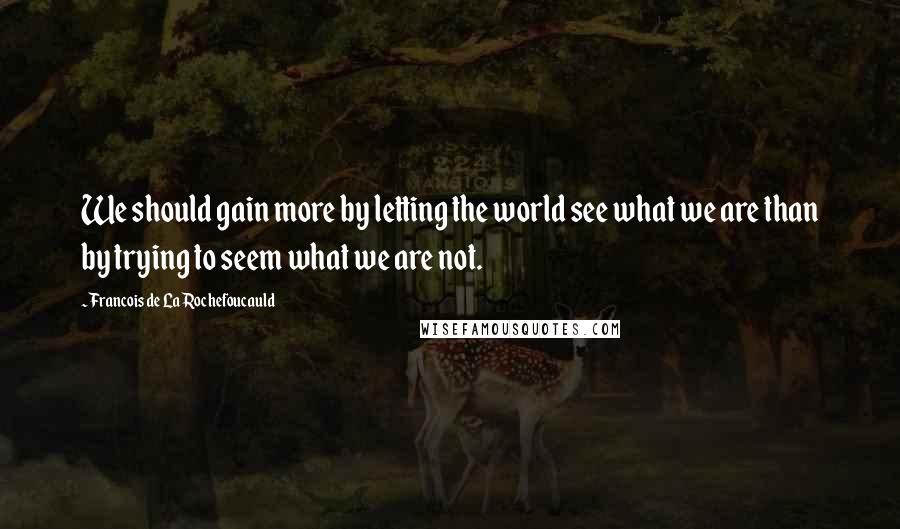 Francois De La Rochefoucauld Quotes: We should gain more by letting the world see what we are than by trying to seem what we are not.