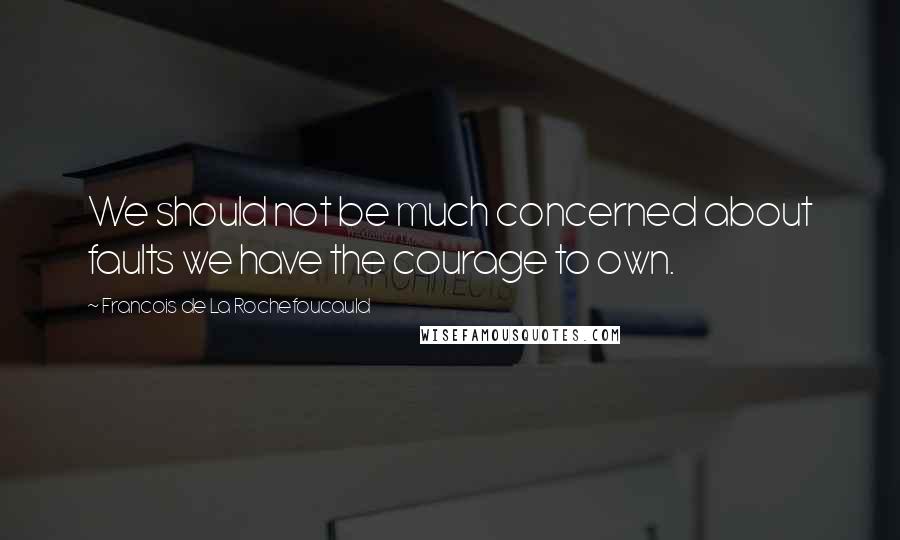 Francois De La Rochefoucauld Quotes: We should not be much concerned about faults we have the courage to own.