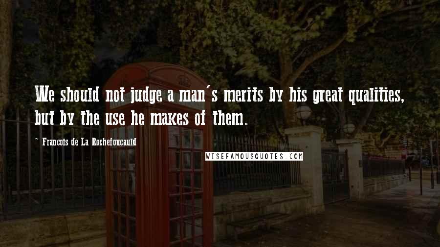 Francois De La Rochefoucauld Quotes: We should not judge a man's merits by his great qualities, but by the use he makes of them.