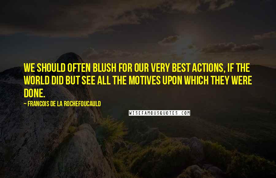 Francois De La Rochefoucauld Quotes: We should often blush for our very best actions, if the world did but see all the motives upon which they were done.