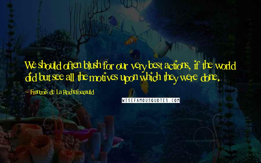 Francois De La Rochefoucauld Quotes: We should often blush for our very best actions, if the world did but see all the motives upon which they were done.