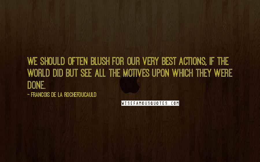 Francois De La Rochefoucauld Quotes: We should often blush for our very best actions, if the world did but see all the motives upon which they were done.