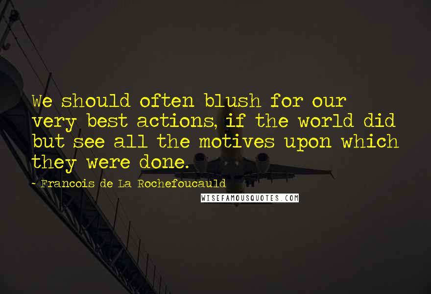 Francois De La Rochefoucauld Quotes: We should often blush for our very best actions, if the world did but see all the motives upon which they were done.