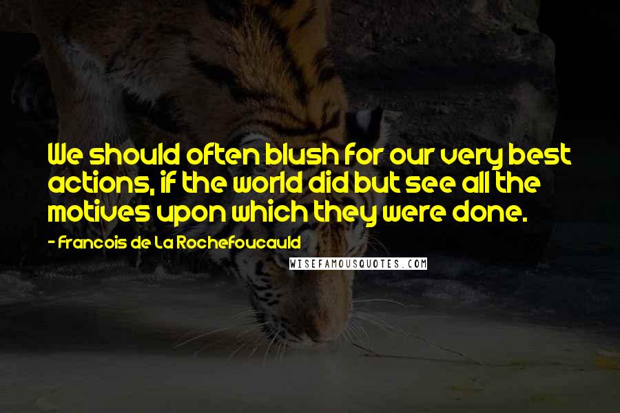 Francois De La Rochefoucauld Quotes: We should often blush for our very best actions, if the world did but see all the motives upon which they were done.