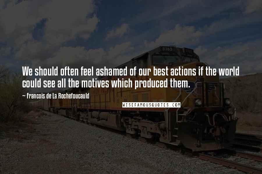 Francois De La Rochefoucauld Quotes: We should often feel ashamed of our best actions if the world could see all the motives which produced them.
