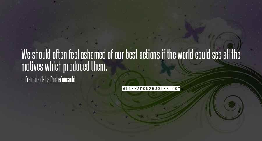 Francois De La Rochefoucauld Quotes: We should often feel ashamed of our best actions if the world could see all the motives which produced them.