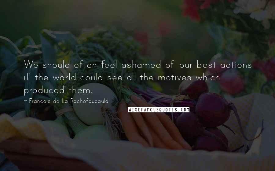 Francois De La Rochefoucauld Quotes: We should often feel ashamed of our best actions if the world could see all the motives which produced them.