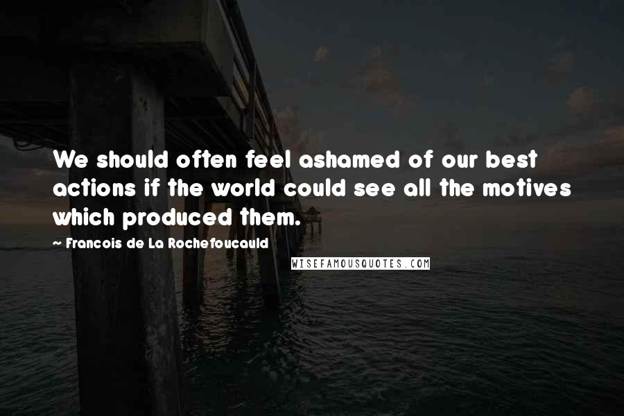 Francois De La Rochefoucauld Quotes: We should often feel ashamed of our best actions if the world could see all the motives which produced them.