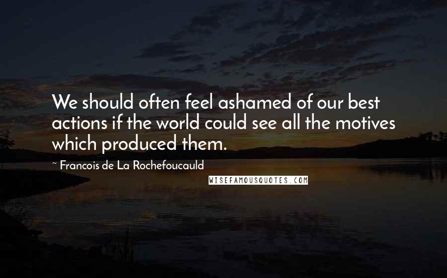 Francois De La Rochefoucauld Quotes: We should often feel ashamed of our best actions if the world could see all the motives which produced them.