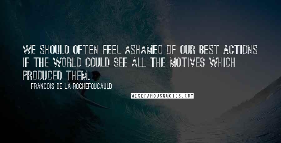 Francois De La Rochefoucauld Quotes: We should often feel ashamed of our best actions if the world could see all the motives which produced them.