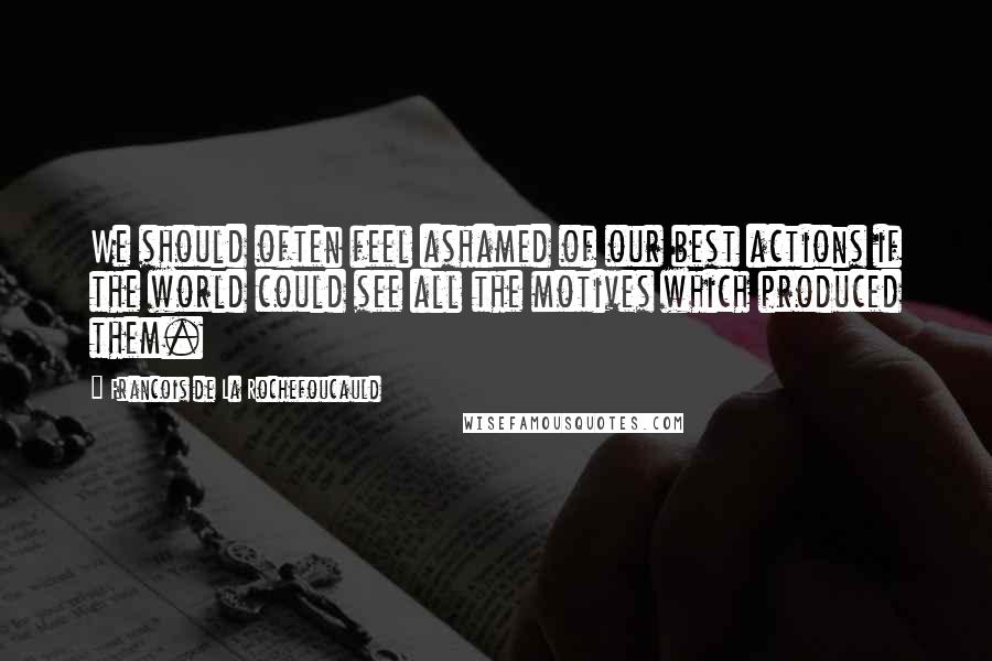 Francois De La Rochefoucauld Quotes: We should often feel ashamed of our best actions if the world could see all the motives which produced them.