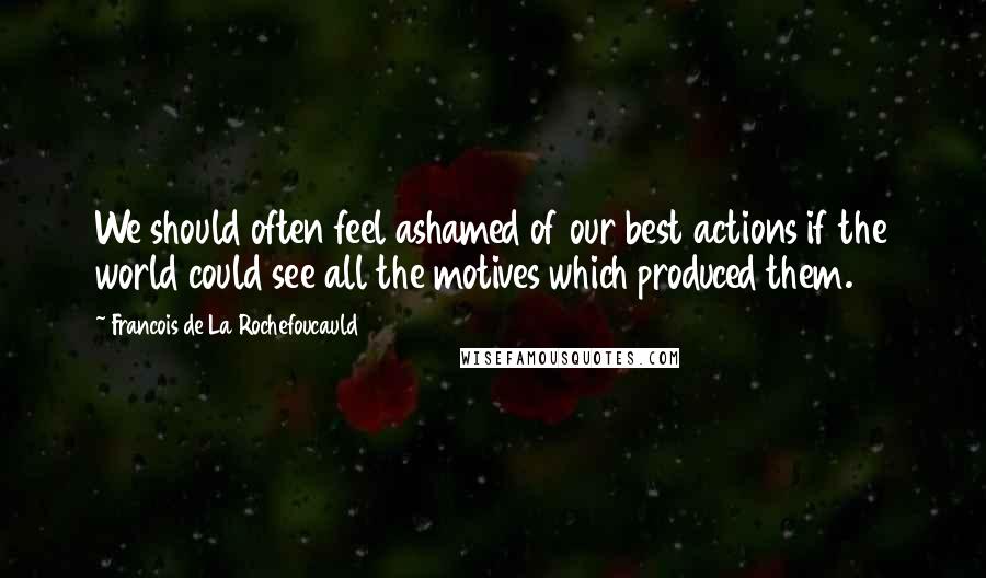 Francois De La Rochefoucauld Quotes: We should often feel ashamed of our best actions if the world could see all the motives which produced them.