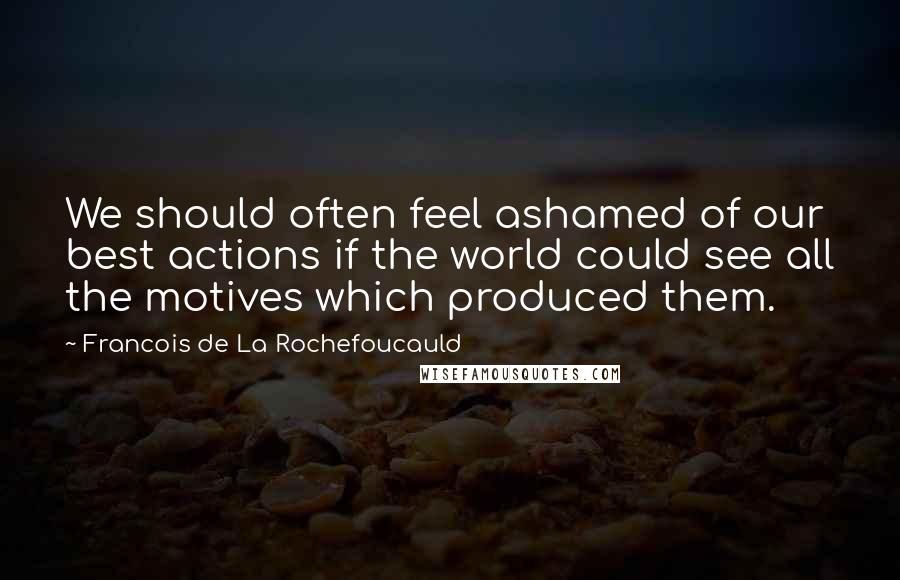 Francois De La Rochefoucauld Quotes: We should often feel ashamed of our best actions if the world could see all the motives which produced them.
