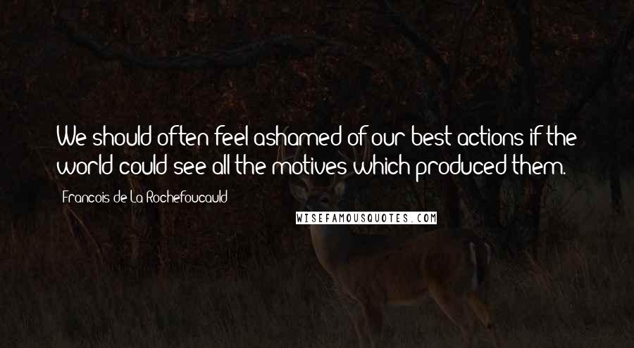 Francois De La Rochefoucauld Quotes: We should often feel ashamed of our best actions if the world could see all the motives which produced them.