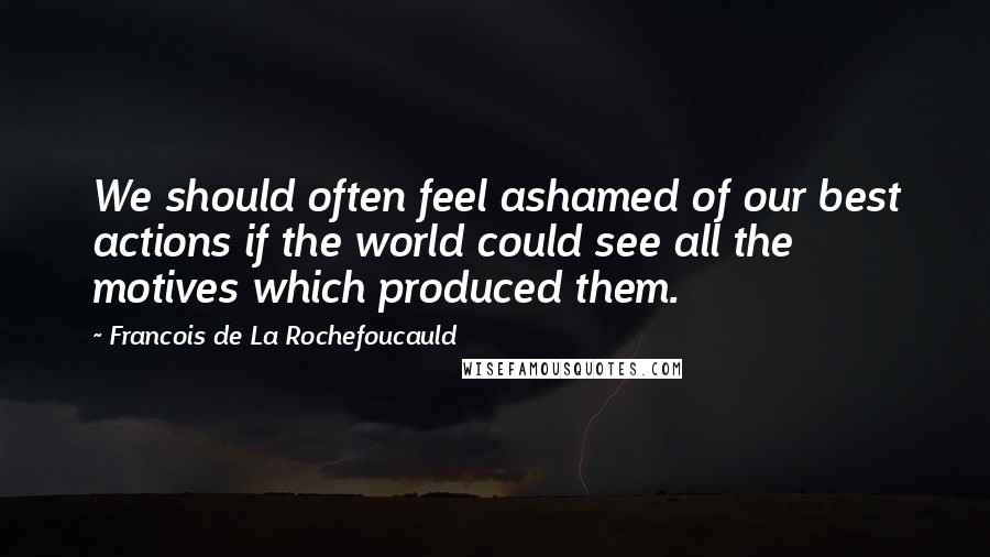 Francois De La Rochefoucauld Quotes: We should often feel ashamed of our best actions if the world could see all the motives which produced them.