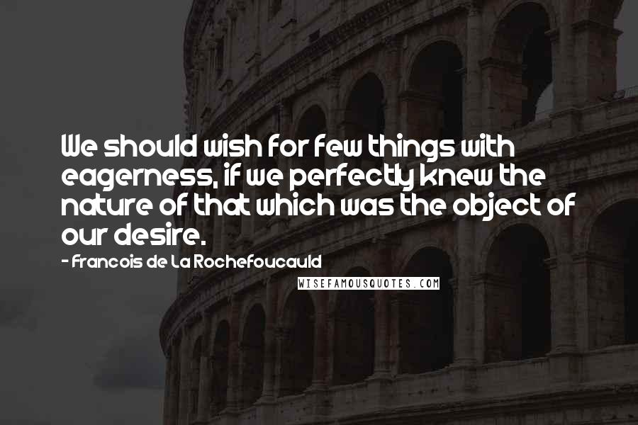 Francois De La Rochefoucauld Quotes: We should wish for few things with eagerness, if we perfectly knew the nature of that which was the object of our desire.
