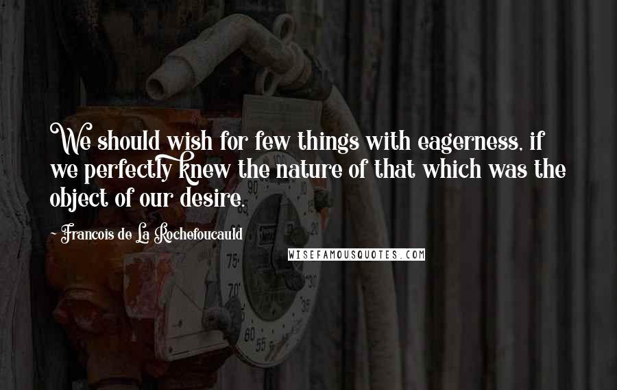 Francois De La Rochefoucauld Quotes: We should wish for few things with eagerness, if we perfectly knew the nature of that which was the object of our desire.