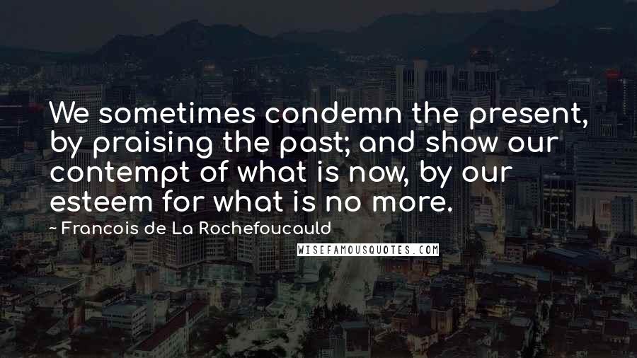 Francois De La Rochefoucauld Quotes: We sometimes condemn the present, by praising the past; and show our contempt of what is now, by our esteem for what is no more.
