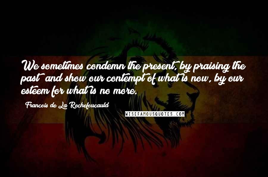Francois De La Rochefoucauld Quotes: We sometimes condemn the present, by praising the past; and show our contempt of what is now, by our esteem for what is no more.