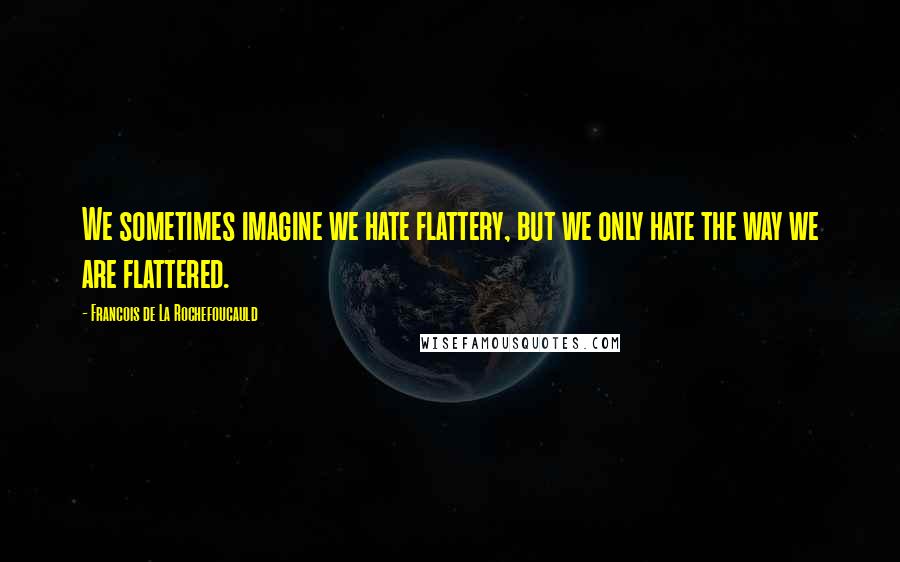 Francois De La Rochefoucauld Quotes: We sometimes imagine we hate flattery, but we only hate the way we are flattered.
