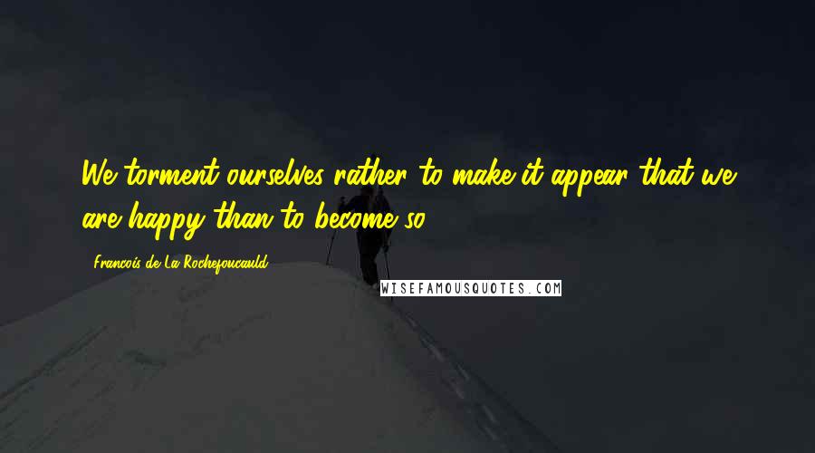 Francois De La Rochefoucauld Quotes: We torment ourselves rather to make it appear that we are happy than to become so.