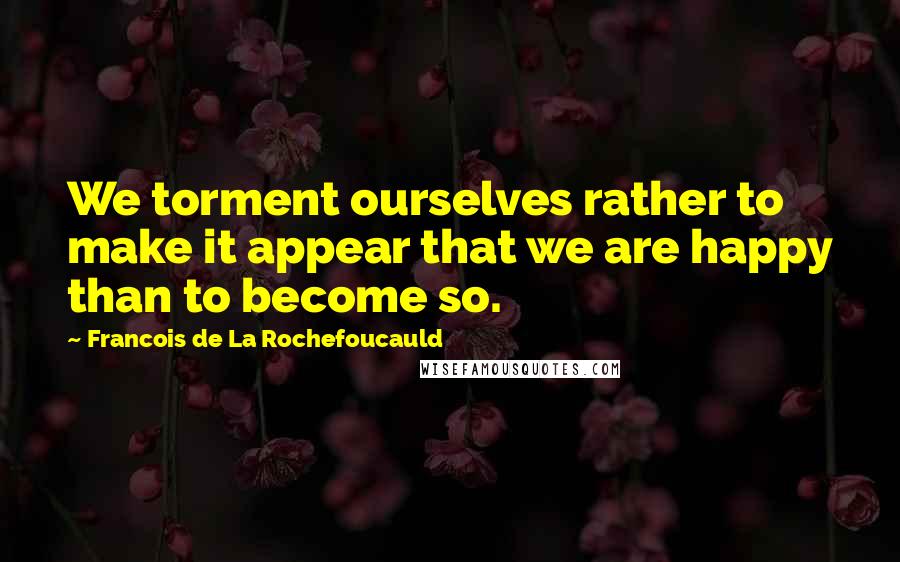 Francois De La Rochefoucauld Quotes: We torment ourselves rather to make it appear that we are happy than to become so.