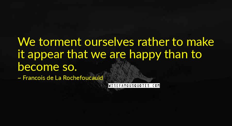 Francois De La Rochefoucauld Quotes: We torment ourselves rather to make it appear that we are happy than to become so.