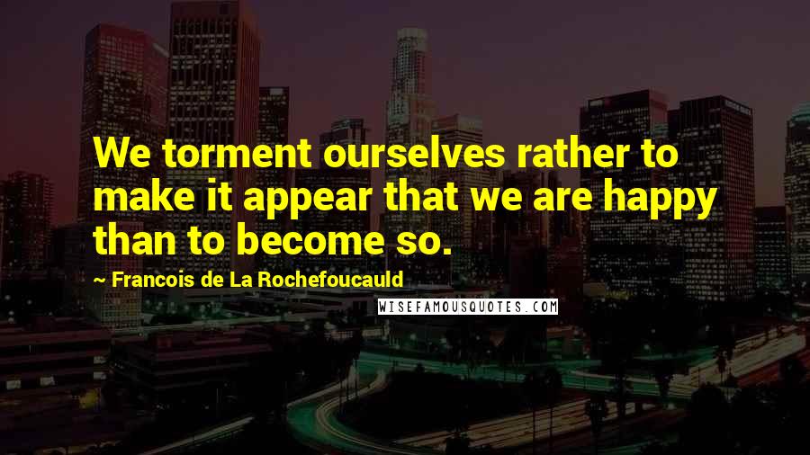 Francois De La Rochefoucauld Quotes: We torment ourselves rather to make it appear that we are happy than to become so.