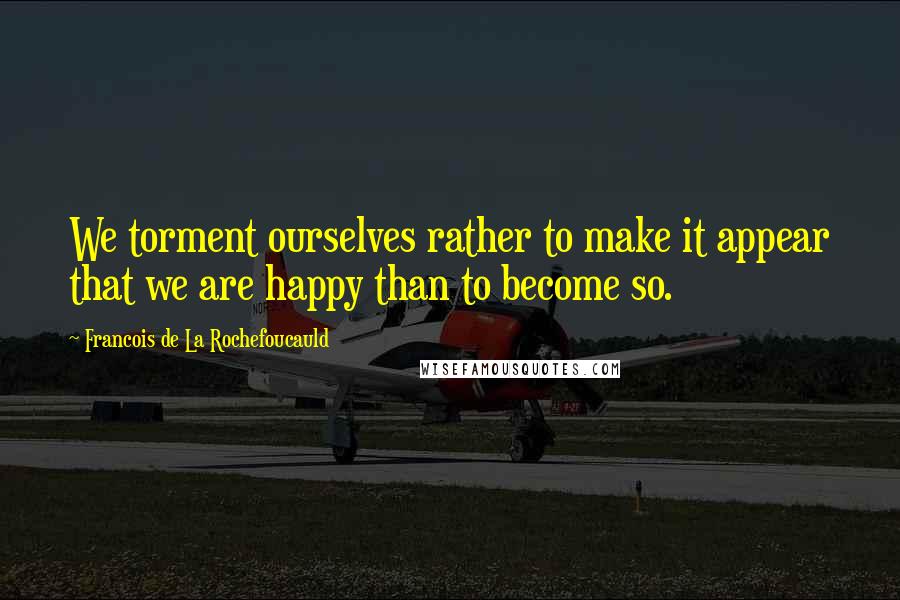 Francois De La Rochefoucauld Quotes: We torment ourselves rather to make it appear that we are happy than to become so.