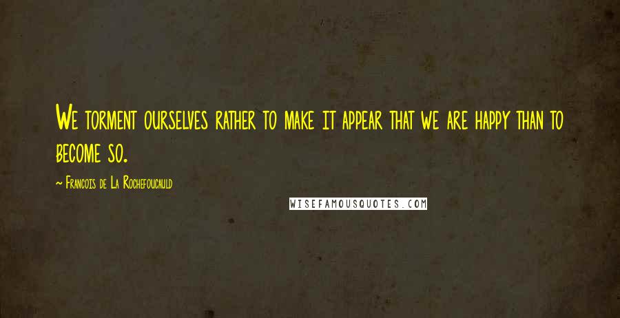 Francois De La Rochefoucauld Quotes: We torment ourselves rather to make it appear that we are happy than to become so.