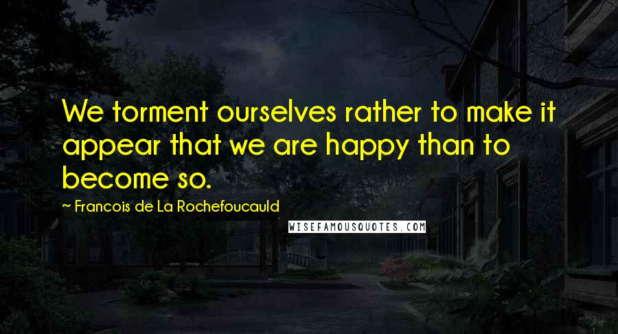 Francois De La Rochefoucauld Quotes: We torment ourselves rather to make it appear that we are happy than to become so.