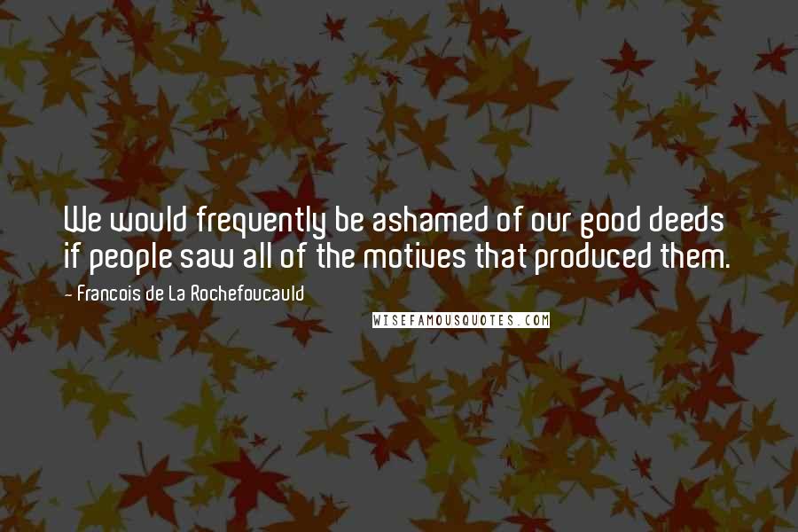 Francois De La Rochefoucauld Quotes: We would frequently be ashamed of our good deeds if people saw all of the motives that produced them.