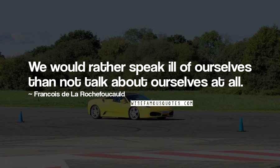Francois De La Rochefoucauld Quotes: We would rather speak ill of ourselves than not talk about ourselves at all.