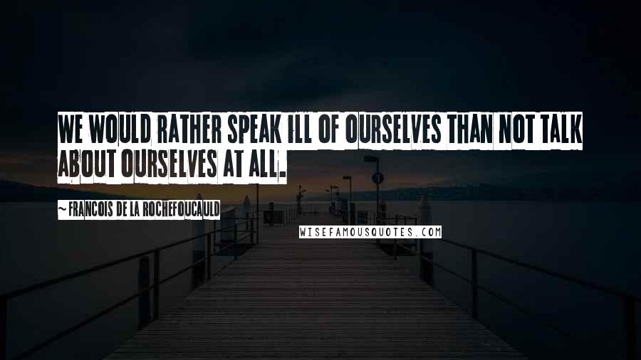 Francois De La Rochefoucauld Quotes: We would rather speak ill of ourselves than not talk about ourselves at all.