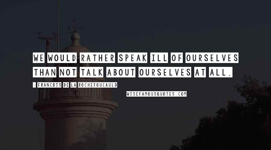 Francois De La Rochefoucauld Quotes: We would rather speak ill of ourselves than not talk about ourselves at all.