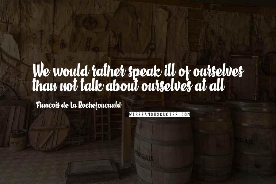 Francois De La Rochefoucauld Quotes: We would rather speak ill of ourselves than not talk about ourselves at all.