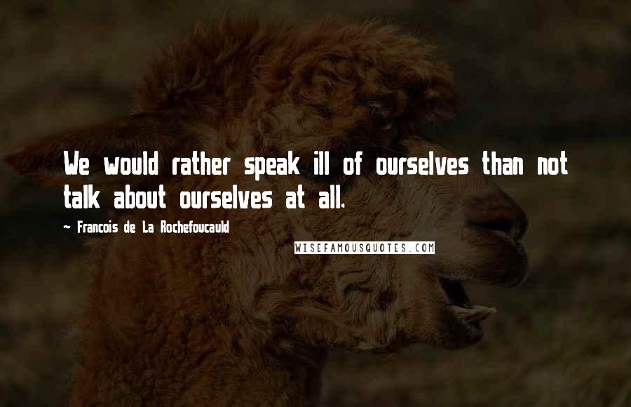 Francois De La Rochefoucauld Quotes: We would rather speak ill of ourselves than not talk about ourselves at all.