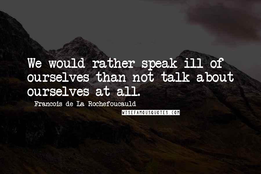 Francois De La Rochefoucauld Quotes: We would rather speak ill of ourselves than not talk about ourselves at all.