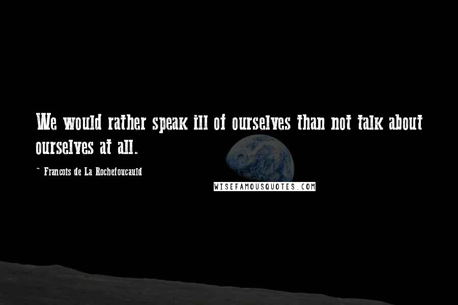 Francois De La Rochefoucauld Quotes: We would rather speak ill of ourselves than not talk about ourselves at all.