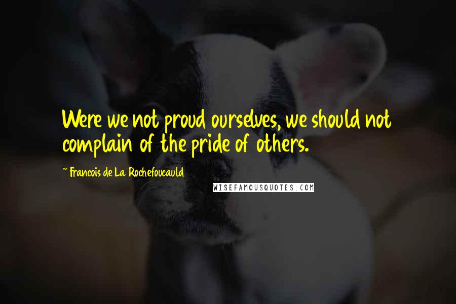Francois De La Rochefoucauld Quotes: Were we not proud ourselves, we should not complain of the pride of others.