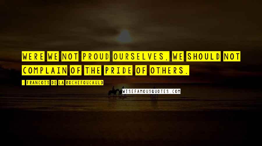 Francois De La Rochefoucauld Quotes: Were we not proud ourselves, we should not complain of the pride of others.