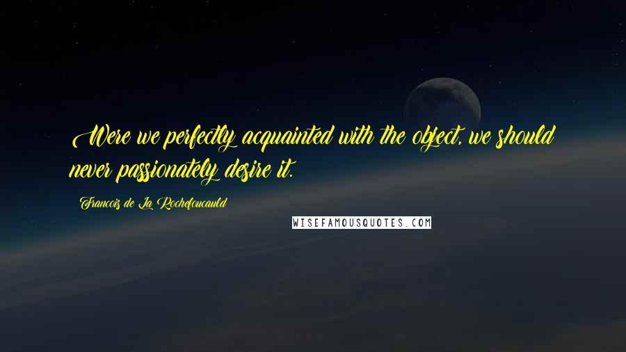 Francois De La Rochefoucauld Quotes: Were we perfectly acquainted with the object, we should never passionately desire it.