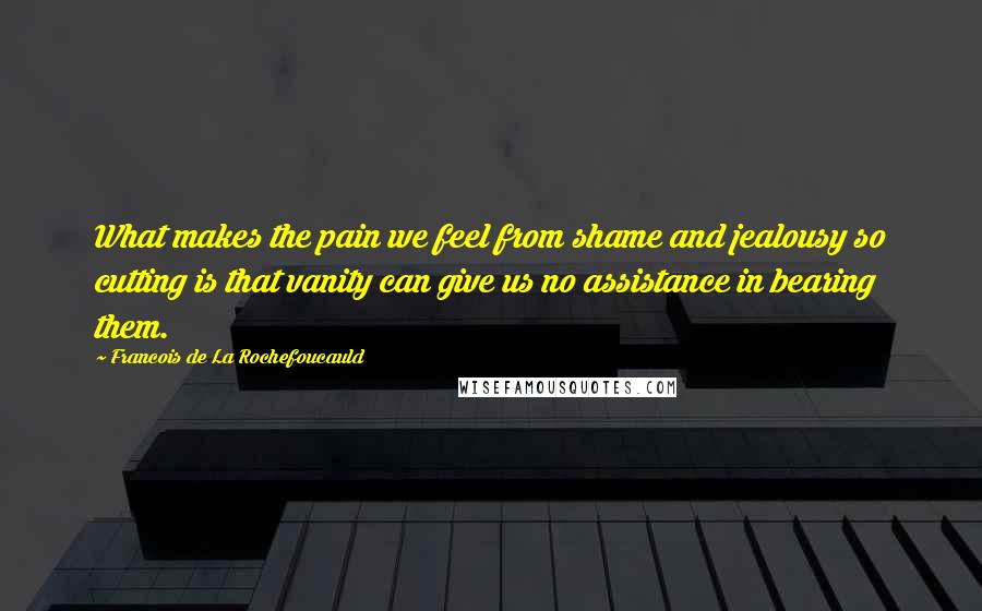 Francois De La Rochefoucauld Quotes: What makes the pain we feel from shame and jealousy so cutting is that vanity can give us no assistance in bearing them.