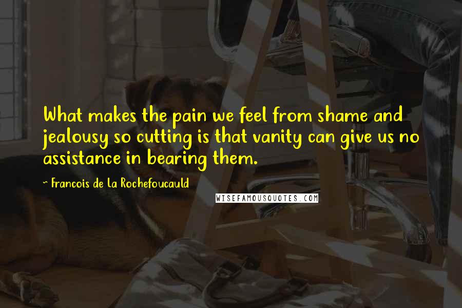 Francois De La Rochefoucauld Quotes: What makes the pain we feel from shame and jealousy so cutting is that vanity can give us no assistance in bearing them.