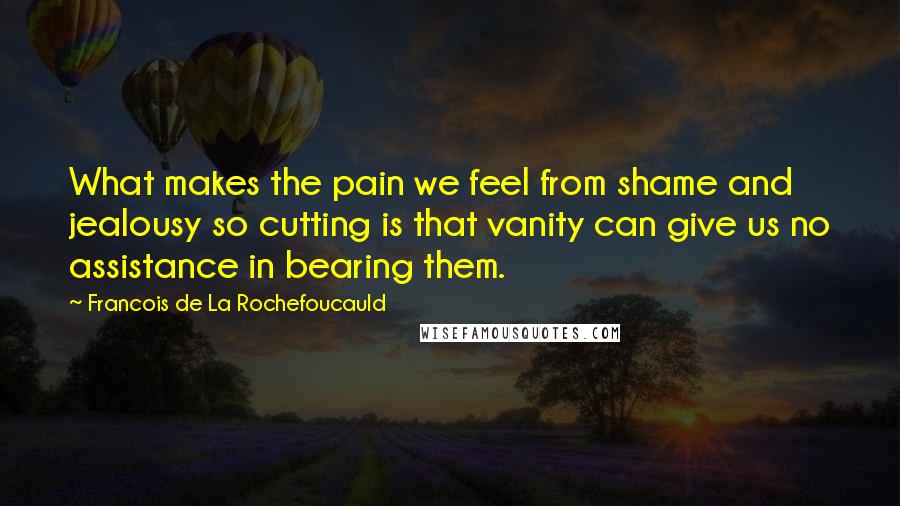 Francois De La Rochefoucauld Quotes: What makes the pain we feel from shame and jealousy so cutting is that vanity can give us no assistance in bearing them.