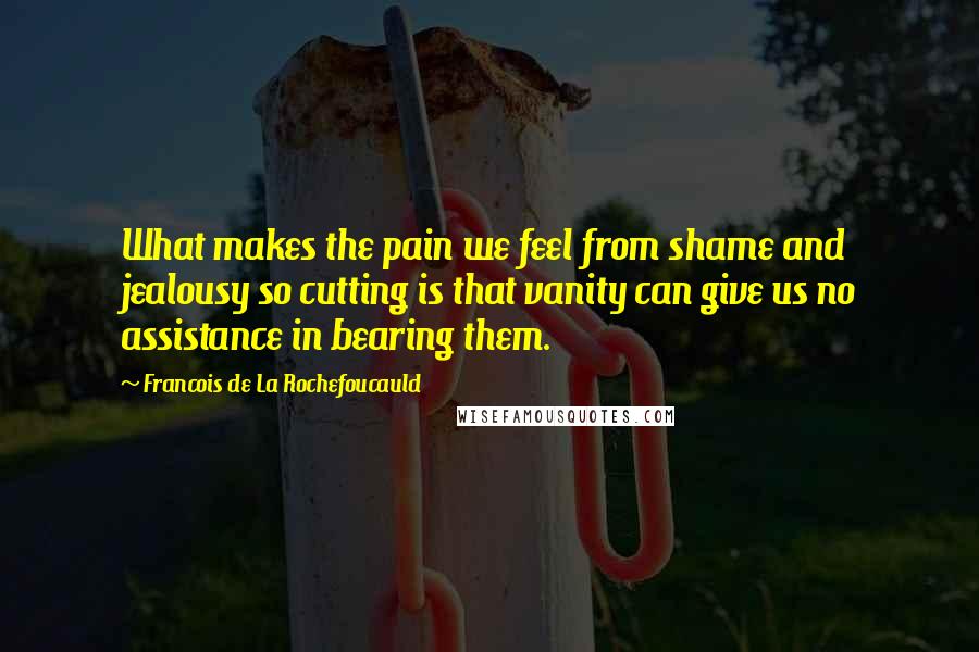 Francois De La Rochefoucauld Quotes: What makes the pain we feel from shame and jealousy so cutting is that vanity can give us no assistance in bearing them.