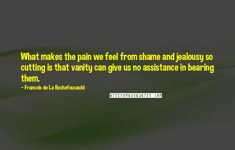 Francois De La Rochefoucauld Quotes: What makes the pain we feel from shame and jealousy so cutting is that vanity can give us no assistance in bearing them.