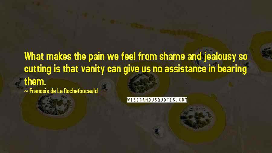 Francois De La Rochefoucauld Quotes: What makes the pain we feel from shame and jealousy so cutting is that vanity can give us no assistance in bearing them.